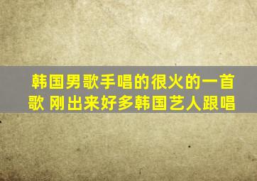 韩国男歌手唱的很火的一首歌 刚出来好多韩国艺人跟唱